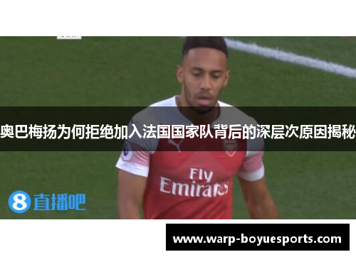 奥巴梅扬为何拒绝加入法国国家队背后的深层次原因揭秘 奥巴梅扬为何拒绝加入法国国家队背后的深层次原因揭秘