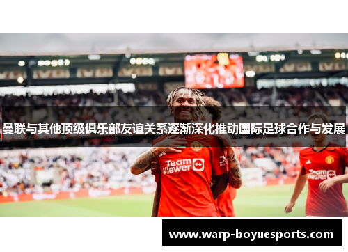 曼联与其他顶级俱乐部友谊关系逐渐深化推动国际足球合作与发展