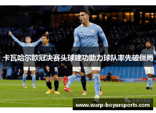 卡瓦哈尔欧冠决赛头球建功助力球队率先破僵局 卡瓦哈尔欧冠决赛头球建功助力球队率先破僵局