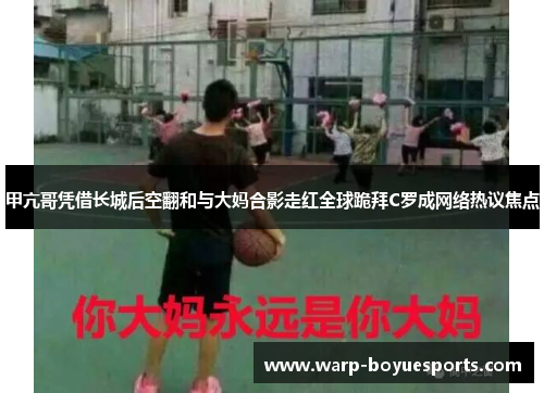 甲亢哥凭借长城后空翻和与大妈合影走红全球跪拜C罗成网络热议焦点 甲亢哥凭借长城后空翻和与大妈合影走红全球跪拜C罗成网络热议焦点