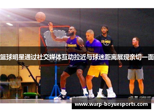 篮球明星通过社交媒体互动拉近与球迷距离展现亲切一面