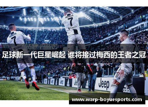 足球新一代巨星崛起 谁将接过梅西的王者之冠 足球新一代巨星崛起 谁将接过梅西的王者之冠